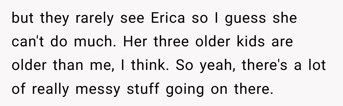 but they rarely see Erica so I guess she can't do much. Her three older kids are older than me, I think. So yeah, there's a lot of really messy...