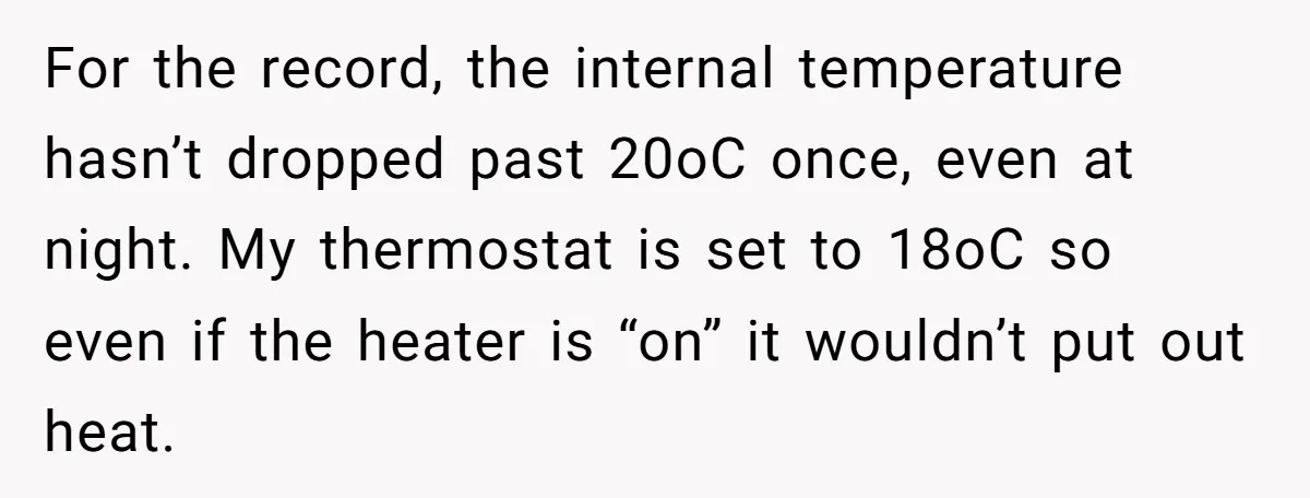 For the record, the internal temperature hasn’t dropped past 20oC once, even at night. My thermostat is set to 18oC so even if the heater is “on” it wouldn’t put...