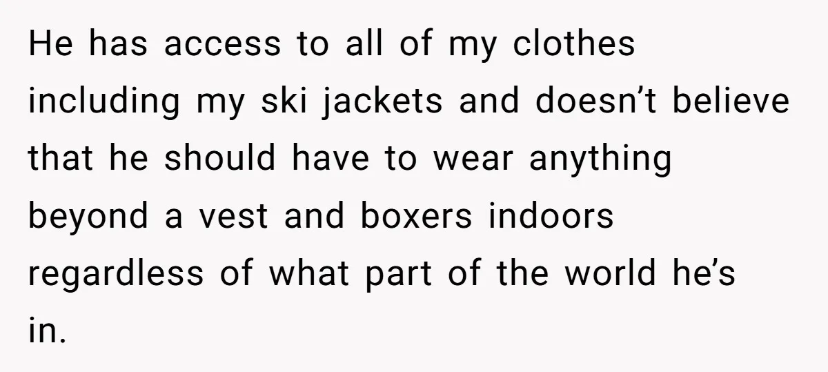 He has access to all of my clothes including my ski jackets and doesn’t believe that he should have to wear anything beyond a vest and boxers indoors regardless of...