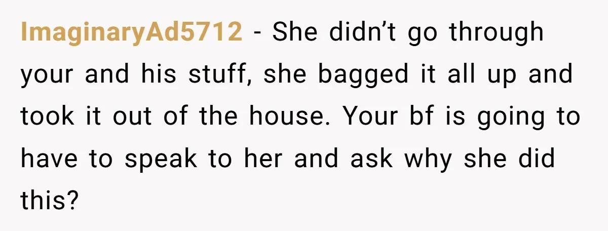 ImaginaryAd5712 − She didn’t go through your and his stuff, she bagged it all up and took it out of the house. Your bf is going to have to speak...