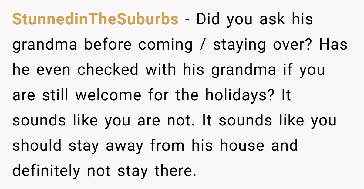 StunnedinTheSuburbs − Did you ask his grandma before coming / staying over? Has he even checked with his grandma if you are still welcome for the holidays? It sounds like...