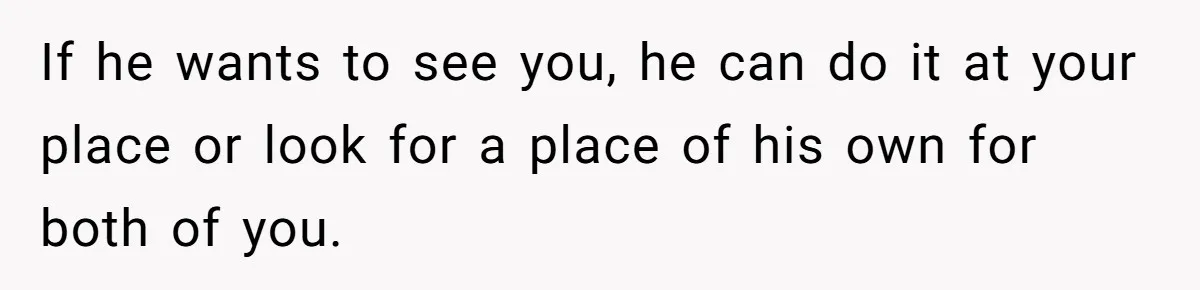 If he wants to see you, he can do it at your place or look for a place of his own for both of you.
