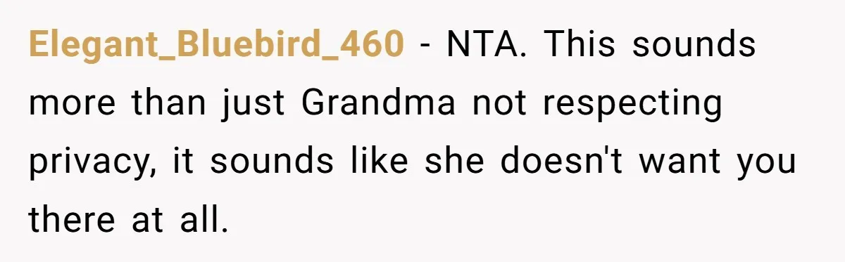 Elegant_Bluebird_460 − NTA. This sounds more than just Grandma not respecting privacy, it sounds like she doesn't want you there at all.