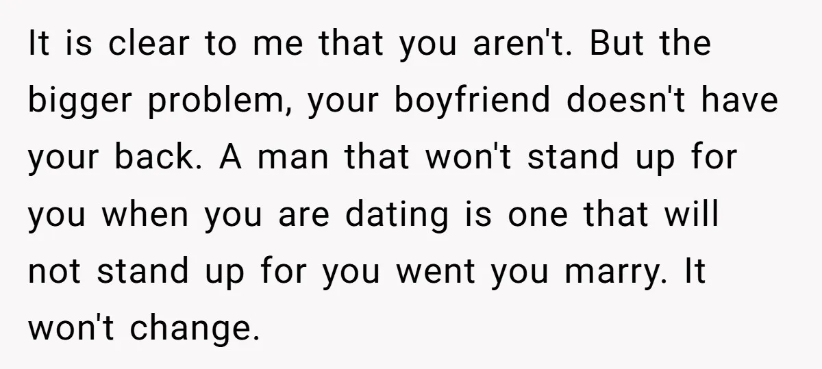 It is clear to me that you aren't. But the bigger problem, your boyfriend doesn't have your back. A man that won't stand up for you when you are dating...