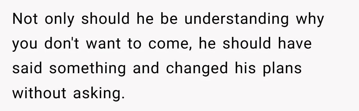 Not only should he be understanding why you don't want to come, he should have said something and changed his plans without asking.