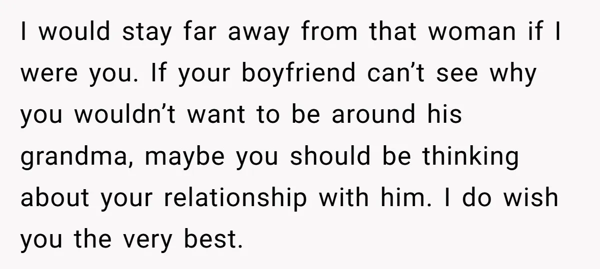 I would stay far away from that woman if I were you. If your boyfriend can’t see why you wouldn’t want to be around his grandma, maybe you should be...