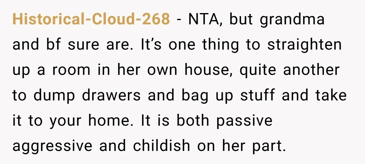 Historical-Cloud-268 − NTA, but grandma and bf sure are. It’s one thing to straighten up a room in her own house, quite another to dump drawers and bag up stuff...