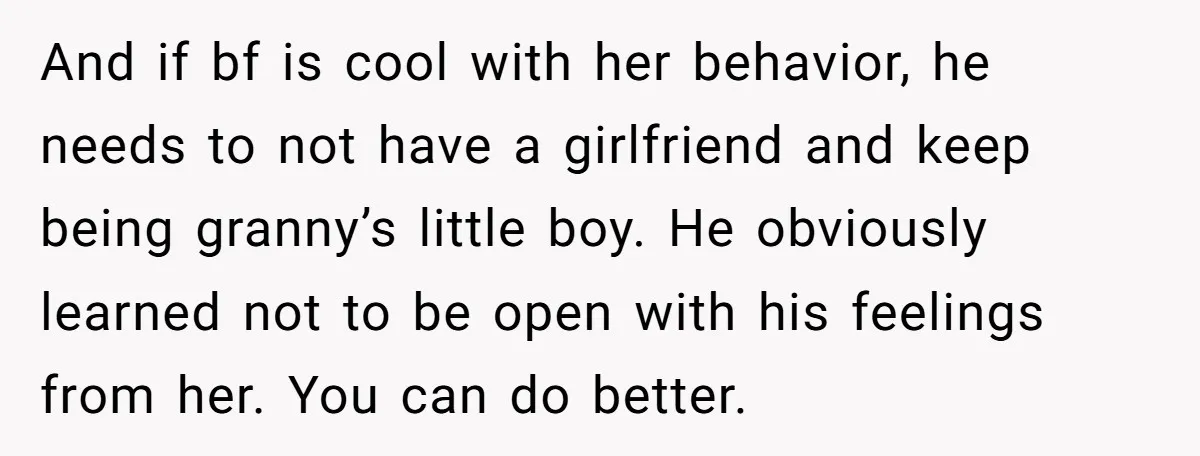 And if bf is cool with her behavior, he needs to not have a girlfriend and keep being granny’s little boy. He obviously learned not to be open with his...