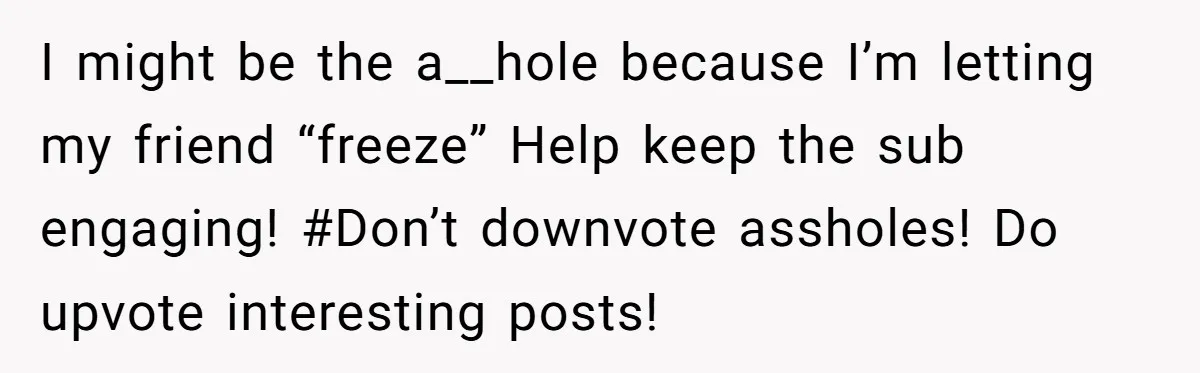 I might be the a__hole because I’m letting my friend “freeze” Help keep the sub engaging! #Don’t downvote assholes! Do upvote interesting posts!