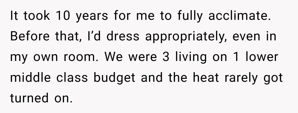 It took 10 years for me to fully acclimate. Before that, I’d dress appropriately, even in my own room. We were 3 living on 1 lower middle class budget and...
