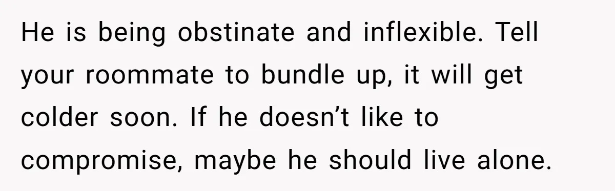 He is being obstinate and inflexible. Tell your roommate to bundle up, it will get colder soon. If he doesn’t like to compromise, maybe he should live alone.