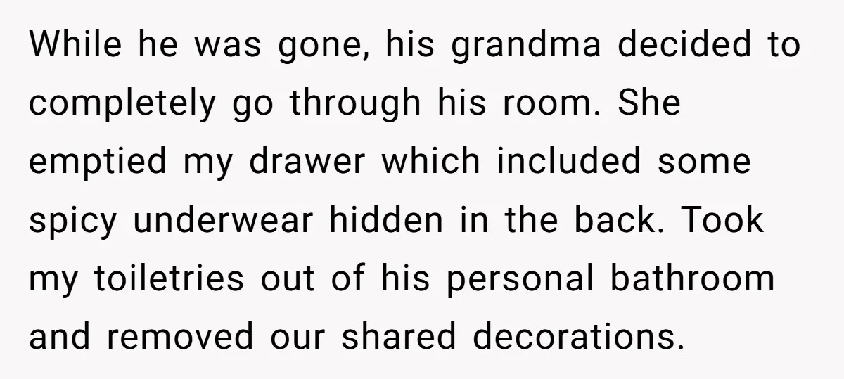 While he was gone, his grandma decided to completely go through his room. She emptied my drawer which included some spicy underwear hidden in the back. Took my toiletries out...