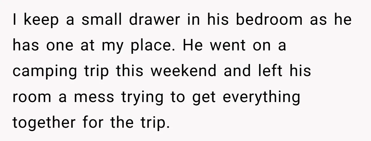 I keep a small drawer in his bedroom as he has one at my place. He went on a camping trip this weekend and left his room a mess trying...