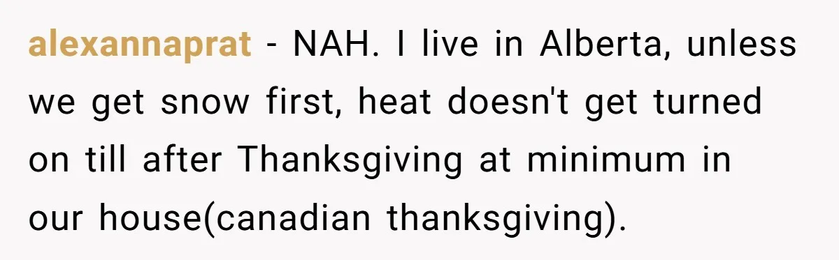 alexannaprat − NAH. I live in Alberta, unless we get snow first, heat doesn't get turned on till after Thanksgiving at minimum in our house(canadian thanksgiving).