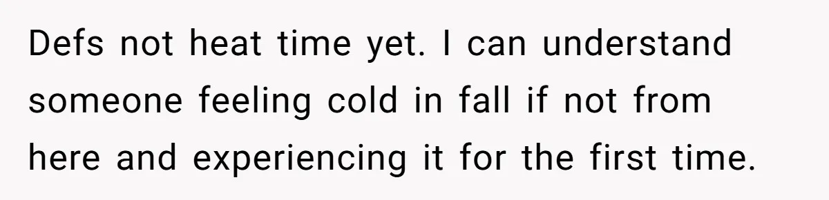 Defs not heat time yet. I can understand someone feeling cold in fall if not from here and experiencing it for the first time.