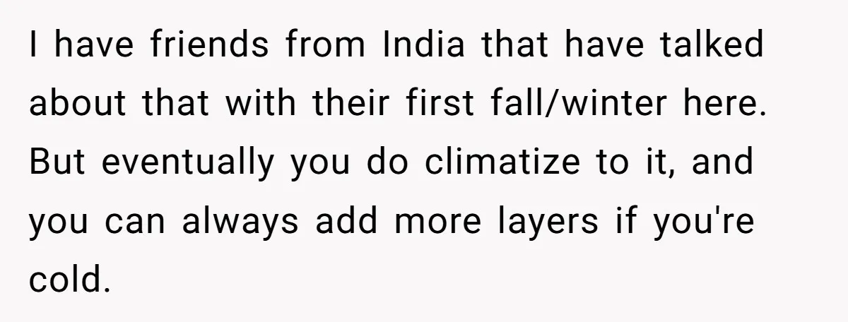I have friends from India that have talked about that with their first fall/winter here. But eventually you do climatize to it, and you can always add more layers if...
