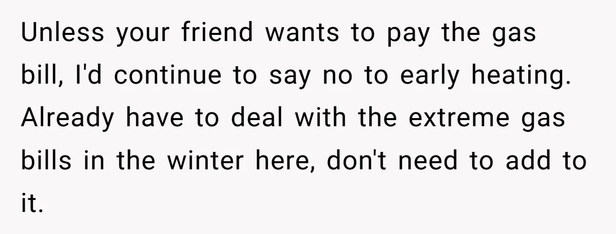 Unless your friend wants to pay the gas bill, I'd continue to say no to early heating. Already have to deal with the extreme gas bills in the winter here,...