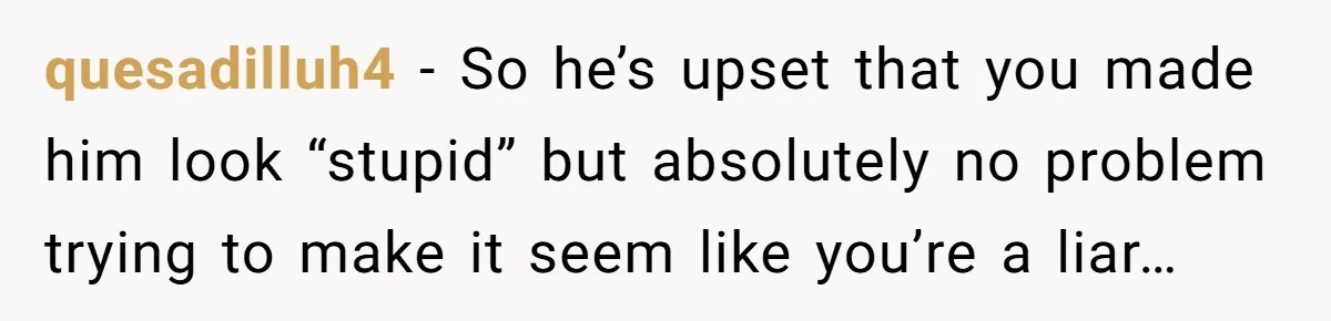 quesadilluh4 − So he’s upset that you made him look “stupid” but absolutely no problem trying to make it seem like you’re a liar…