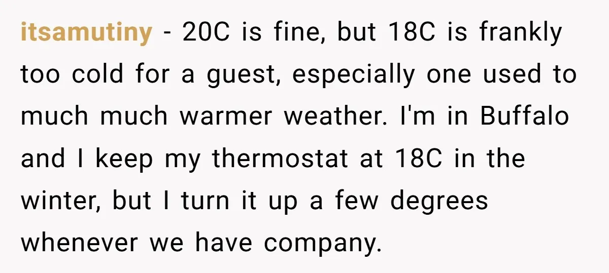 itsamutiny − 20C is fine, but 18C is frankly too cold for a guest, especially one used to much much warmer weather. I'm in Buffalo and I keep my thermostat...