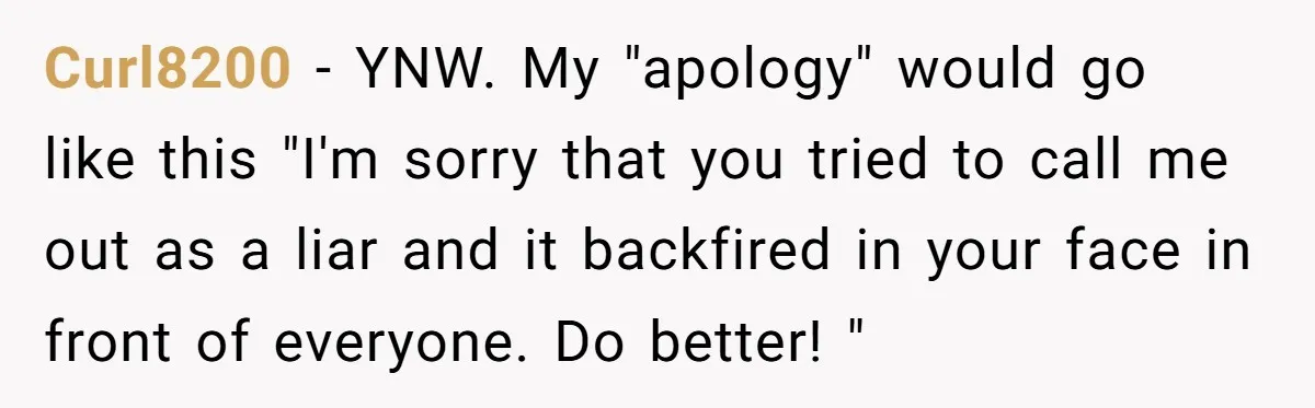 Curl8200 − YNW. My "apology" would go like this "I'm sorry that you tried to call me out as a liar and it backfired in your face in front of...