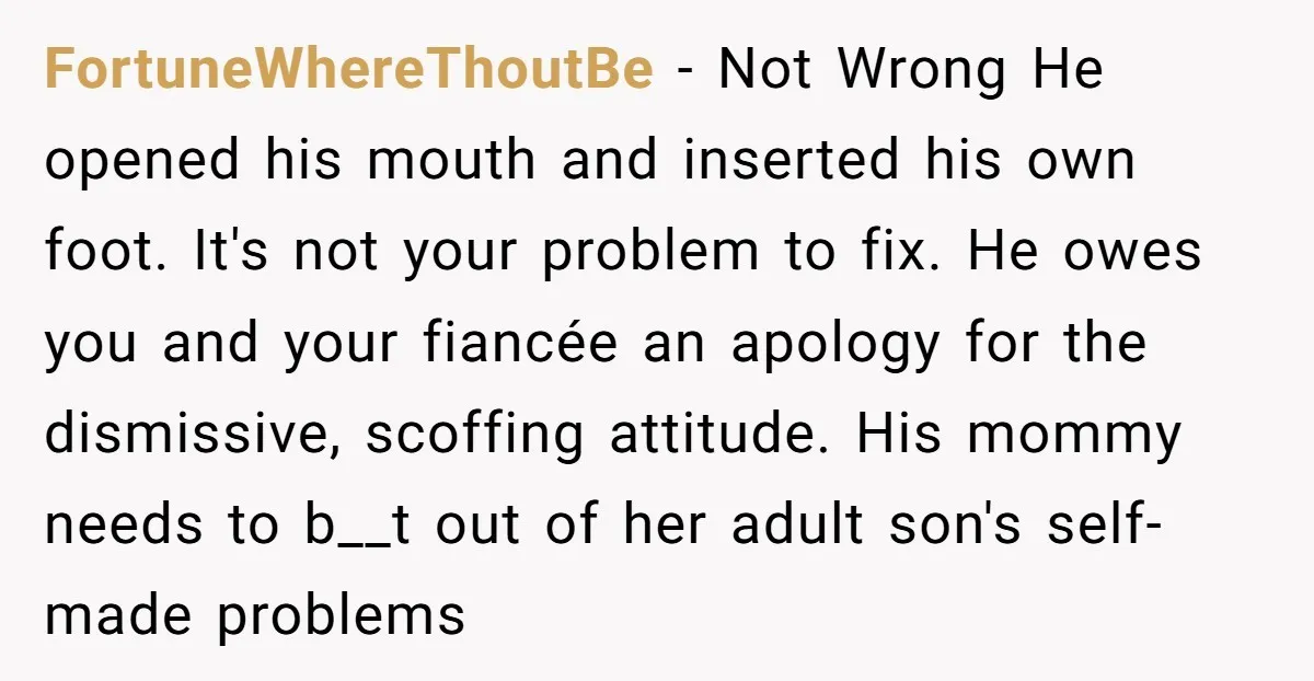 FortuneWhereThoutBe − Not Wrong He opened his mouth and inserted his own foot. It's not your problem to fix. He owes you and your fiancée an apology for the dismissive,...