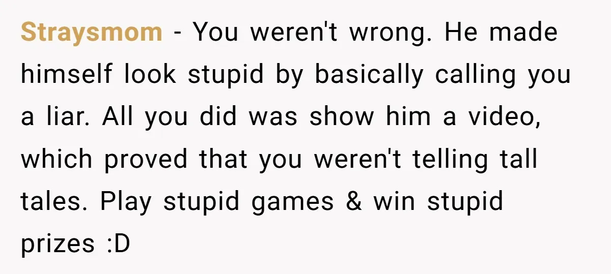 Straysmom − You weren't wrong. He made himself look stupid by basically calling you a liar. All you did was show him a video, which proved that you weren't telling...