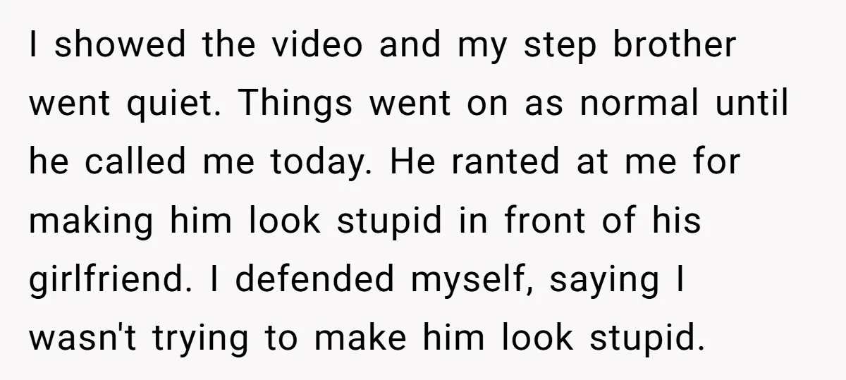 I showed the video and my step brother went quiet. Things went on as normal until he called me today. He ranted at me for making him look stupid in...