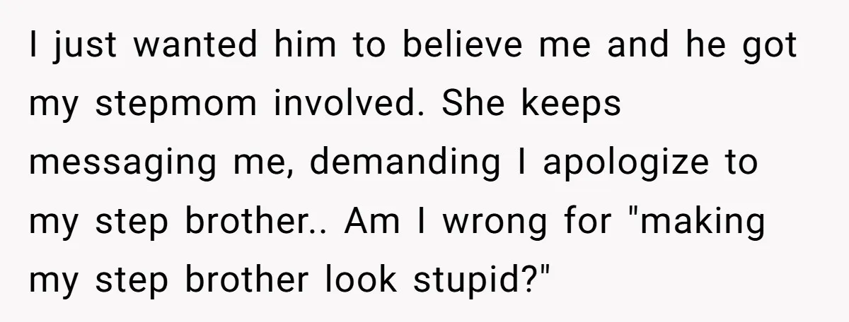I just wanted him to believe me and he got my stepmom involved. She keeps messaging me, demanding I apologize to my step brother.. Am I wrong for "making my...