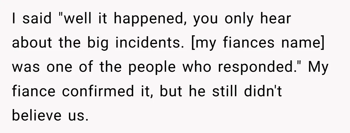 I said "well it happened, you only hear about the big incidents. [my fiances name] was one of the people who responded." My fiance confirmed it, but he still didn't...