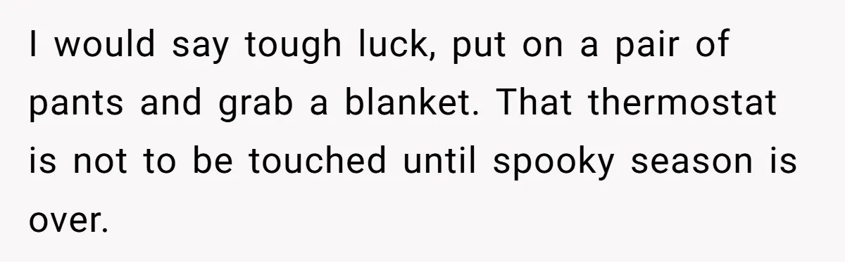 I would say tough luck, put on a pair of pants and grab a blanket. That thermostat is not to be touched until spooky season is over.
