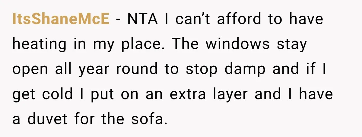 ItsShaneMcE − NTA I can’t afford to have heating in my place. The windows stay open all year round to stop damp and if I get cold I put on...