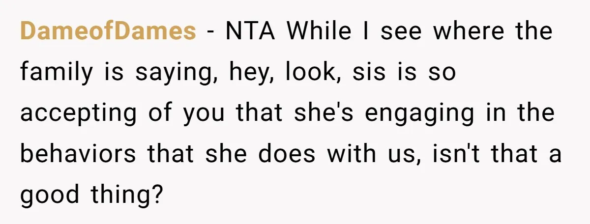 DameofDames − NTA While I see where the family is saying, hey, look, sis is so accepting of you that she's engaging in the behaviors that she does with us,...