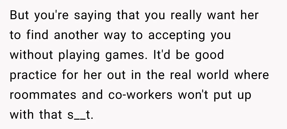 But you're saying that you really want her to find another way to accepting you without playing games. It'd be good practice for her out in the real world where...
