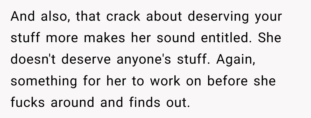 And also, that crack about deserving your stuff more makes her sound entitled. She doesn't deserve anyone's stuff. Again, something for her to work on before she fucks around and...