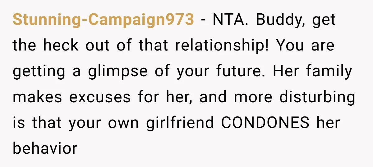 Stunning-Campaign973 − NTA. Buddy, get the heck out of that relationship! You are getting a glimpse of your future. Her family makes excuses for her, and more disturbing is that...