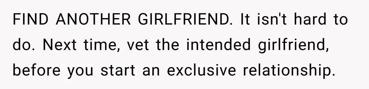 FIND ANOTHER GIRLFRIEND. It isn't hard to do. Next time, vet the intended girlfriend, before you start an exclusive relationship.