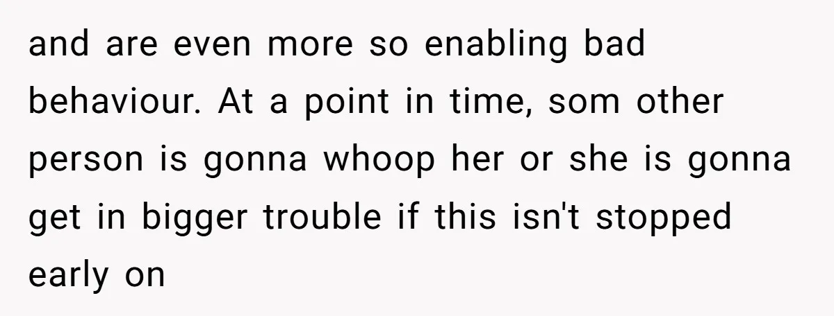 and are even more so enabling bad behaviour. At a point in time, som other person is gonna whoop her or she is gonna get in bigger trouble if this...