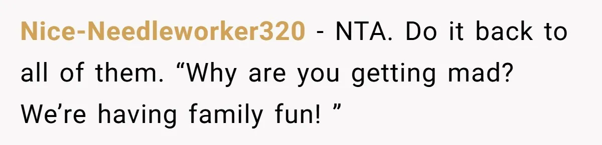 Nice-Needleworker320 − NTA. Do it back to all of them. “Why are you getting mad? We’re having family fun! ”