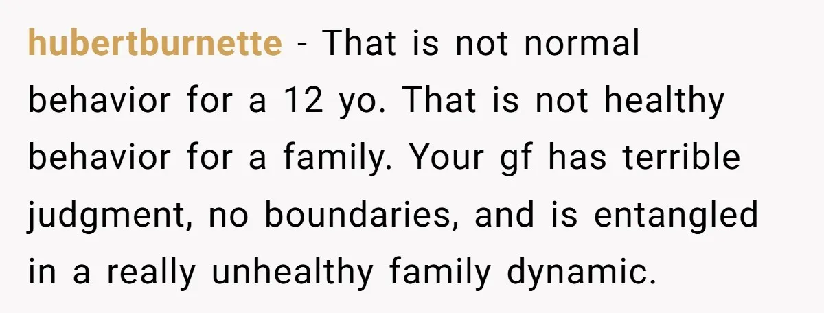 hubertburnette − That is not normal behavior for a 12 yo. That is not healthy behavior for a family. Your gf has terrible judgment, no boundaries, and is entangled in...