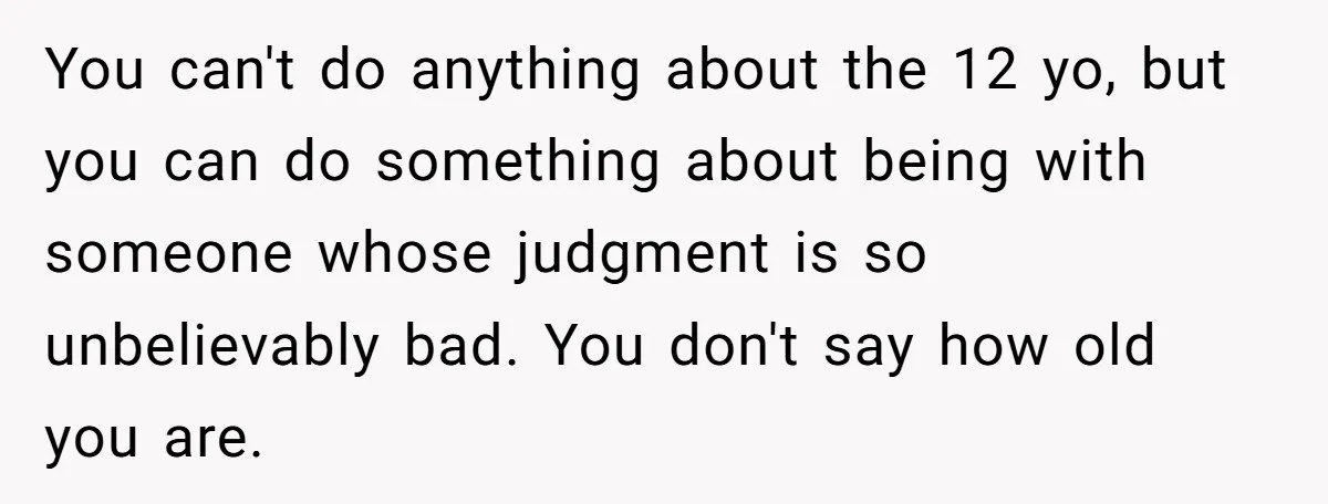 You can't do anything about the 12 yo, but you can do something about being with someone whose judgment is so unbelievably bad. You don't say how old you are.