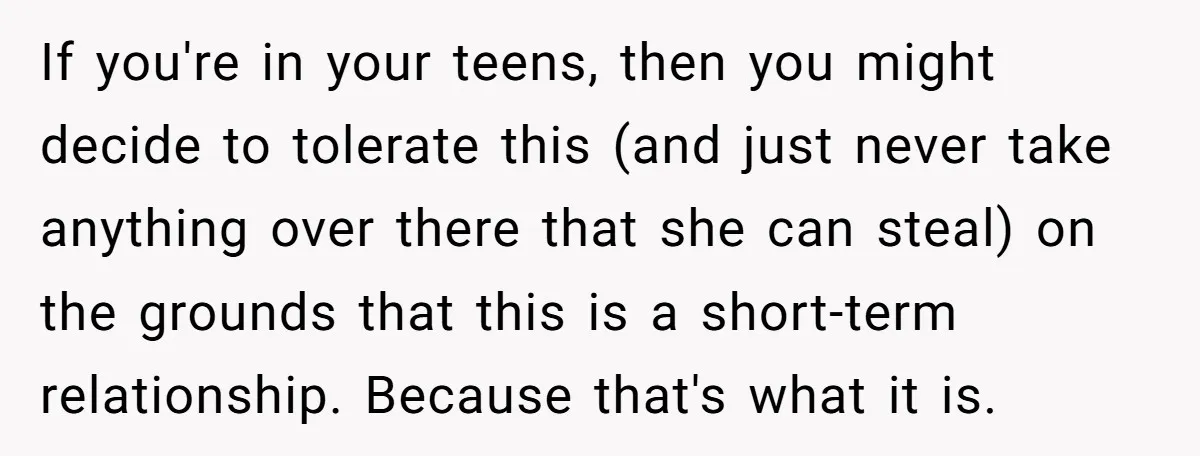 If you're in your teens, then you might decide to tolerate this (and just never take anything over there that she can steal) on the grounds that this is a...