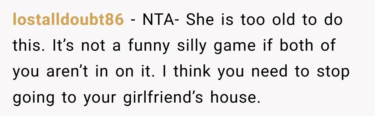 lostalldoubt86 − NTA- She is too old to do this. It’s not a funny silly game if both of you aren’t in on it. I think you need to stop...