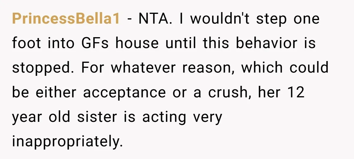 PrincessBella1 − NTA. I wouldn't step one foot into GFs house until this behavior is stopped. For whatever reason, which could be either acceptance or a crush, her 12 year...