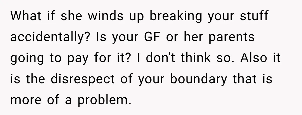What if she winds up breaking your stuff accidentally? Is your GF or her parents going to pay for it? I don't think so. Also it is the disrespect of...