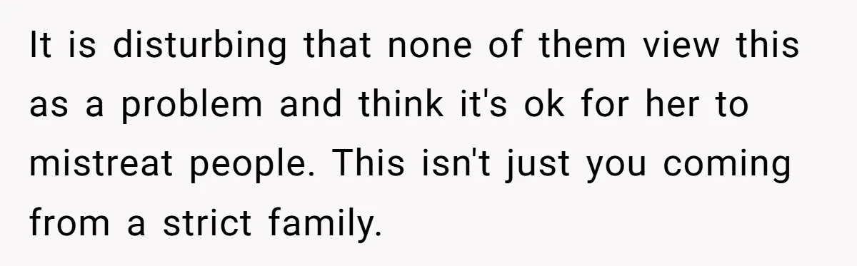 It is disturbing that none of them view this as a problem and think it's ok for her to mistreat people. This isn't just you coming from a strict family.