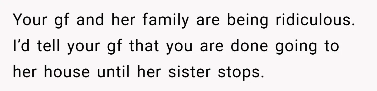 Your gf and her family are being ridiculous. I’d tell your gf that you are done going to her house until her sister stops.