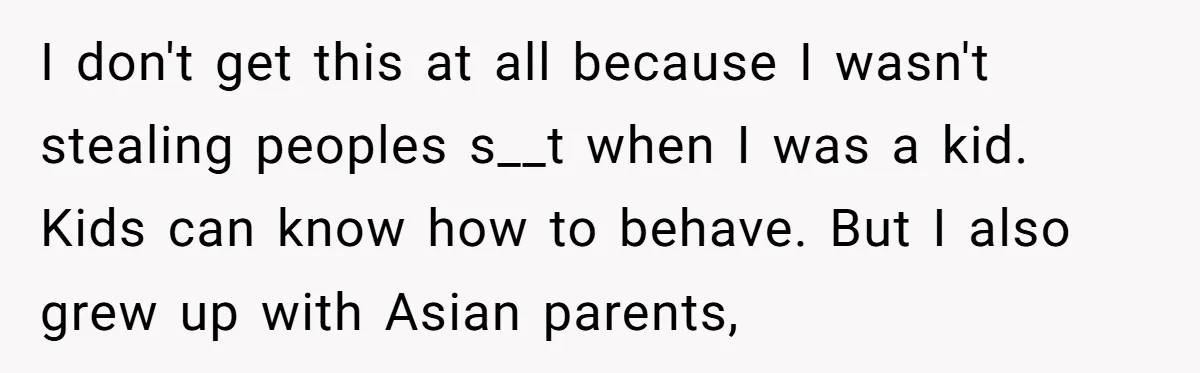 I don't get this at all because I wasn't stealing peoples s__t when I was a kid. Kids can know how to behave. But I also grew up with Asian...