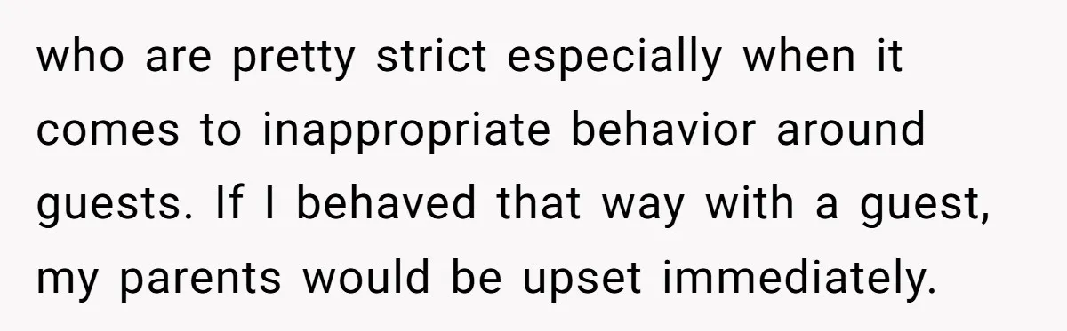 who are pretty strict especially when it comes to inappropriate behavior around guests. If I behaved that way with a guest, my parents would be upset immediately.