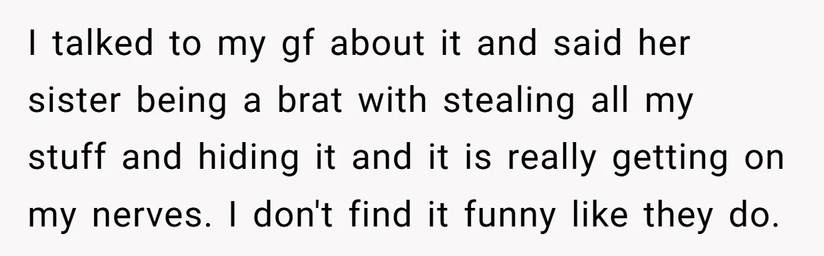 I talked to my gf about it and said her sister being a brat with stealing all my stuff and hiding it and it is really getting on my nerves....
