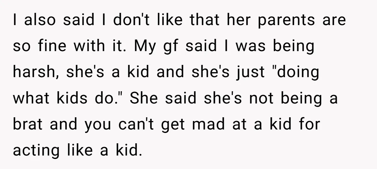 I also said I don't like that her parents are so fine with it. My gf said I was being harsh, she's a kid and she's just "doing what kids...